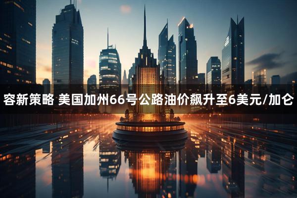 容新策略 美国加州66号公路油价飙升至6美元/加仑