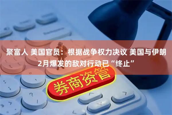 聚富人 美国官员：根据战争权力决议 美国与伊朗2月爆发的敌对行动已“终止”